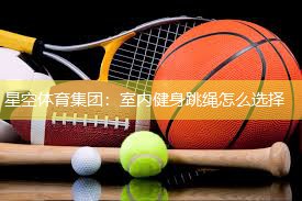 星空体育集团：室内健身跳绳怎么选择