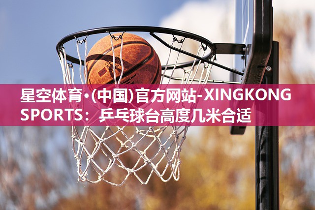 星空体育·(中国)官方网站-XINGKONG SPORTS：乒乓球台高度几米合适
