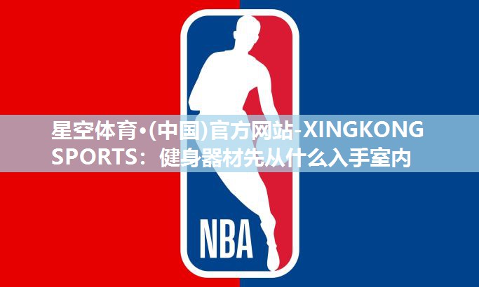 星空体育·(中国)官方网站-XINGKONG SPORTS：健身器材先从什么入手室内