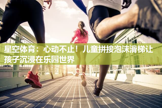 心动不止！儿童拼接泡沫滑梯让孩子沉浸在乐园世界