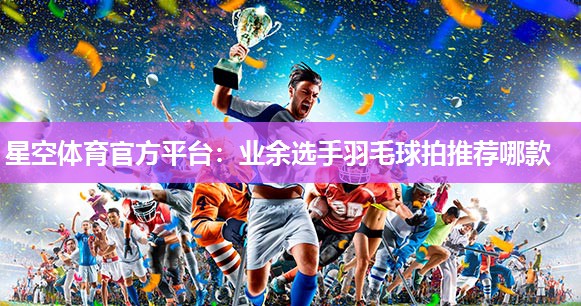 业余选手羽毛球拍推荐哪款